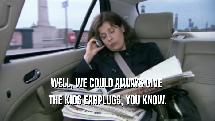 WELL, WE COULD ALWAYS GIVE  THE KIDS EARPLUGS, YOU KNOW. 