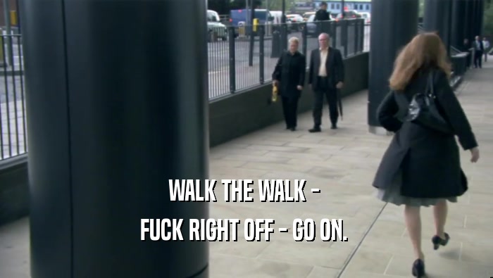 WALK THE WALK -  FUCK RIGHT OFF - GO ON.  