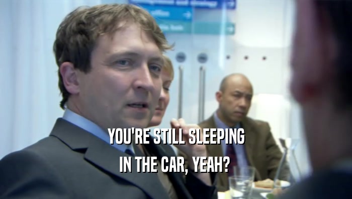 YOU'RE STILL SLEEPING
 IN THE CAR, YEAH? 
 