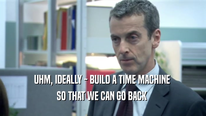 UHM, IDEALLY - BUILD A TIME MACHINE  SO THAT WE CAN GO BACK  