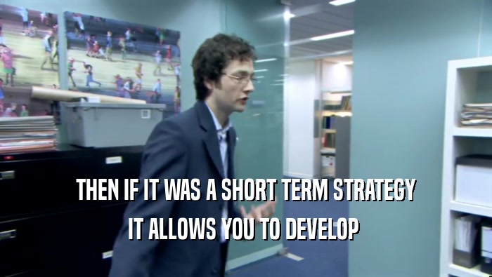 THEN IF IT WAS A SHORT TERM STRATEGY IT ALLOWS YOU TO DEVELOP  