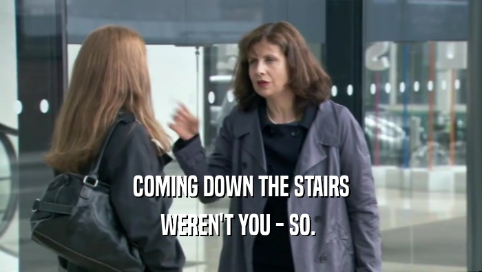 COMING DOWN THE STAIRS WEREN'T YOU - SO.  