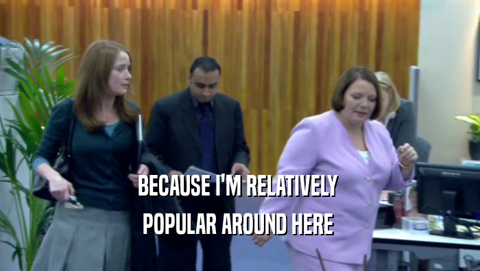 BECAUSE I'M RELATIVELY  POPULAR AROUND HERE  