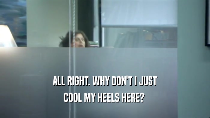 ALL RIGHT. WHY DON'T I JUST COOL MY HEELS HERE?  