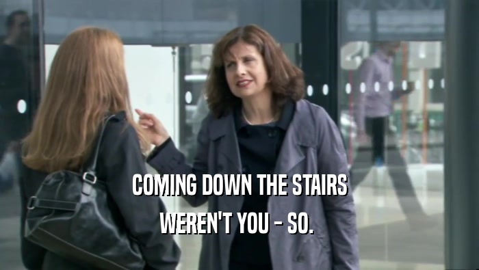 COMING DOWN THE STAIRS WEREN'T YOU - SO.  