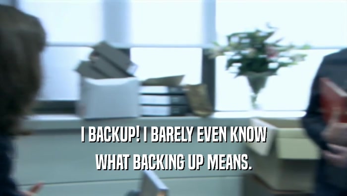 I BACKUP! I BARELY EVEN KNOW WHAT BACKING UP MEANS. 