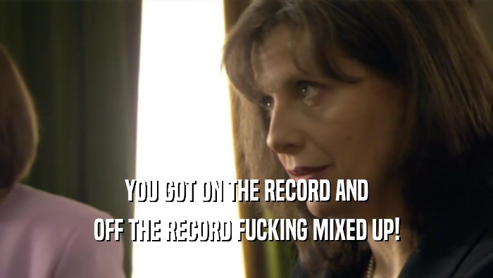 YOU GOT ON THE RECORD AND OFF THE RECORD FUCKING MIXED UP! 