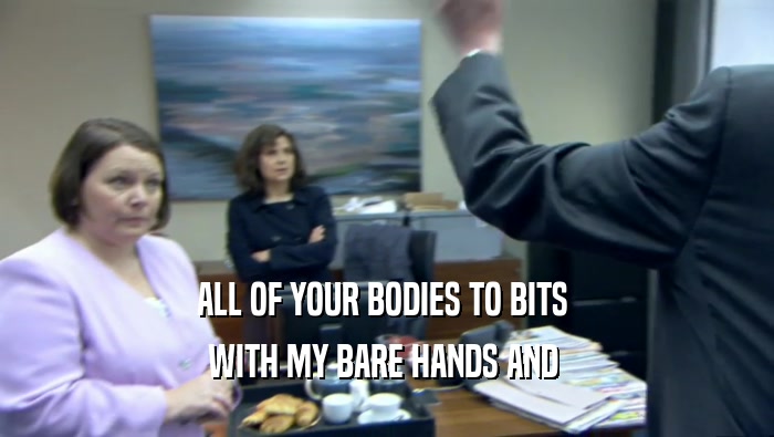 ALL OF YOUR BODIES TO BITS  WITH MY BARE HANDS AND  