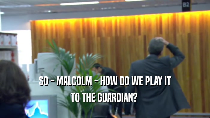 SO - MALCOLM - HOW DO WE PLAY IT TO THE GUARDIAN?  