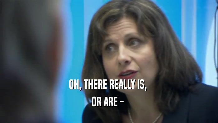 OH, THERE REALLY IS,  OR ARE -  