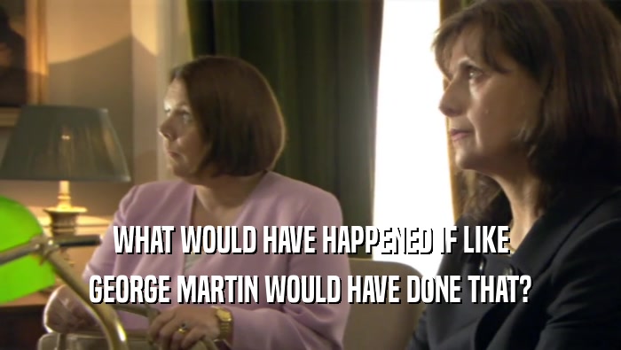 WHAT WOULD HAVE HAPPENED IF LIKE GEORGE MARTIN WOULD HAVE DONE THAT? 
