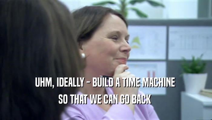 UHM, IDEALLY - BUILD A TIME MACHINE  SO THAT WE CAN GO BACK  