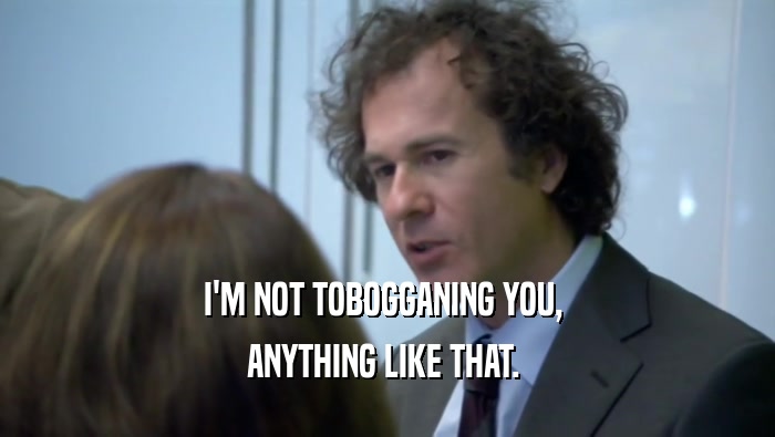 I'M NOT TOBOGGANING YOU,  ANYTHING LIKE THAT.  