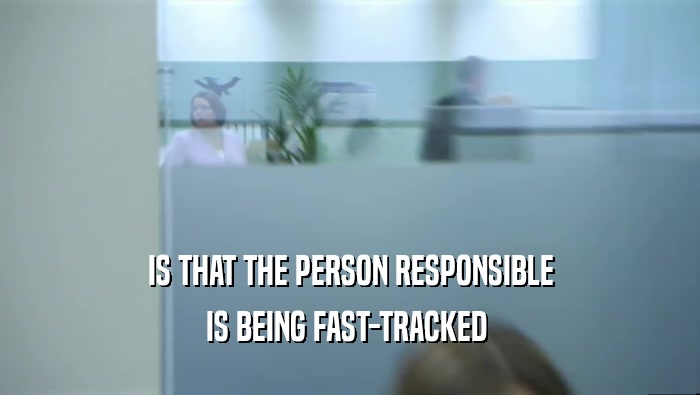 IS THAT THE PERSON RESPONSIBLE IS BEING FAST-TRACKED  