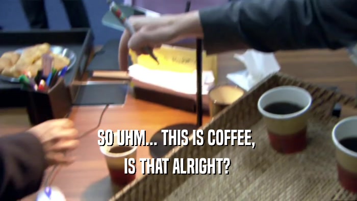 SO UHM... THIS IS COFFEE,  IS THAT ALRIGHT?  