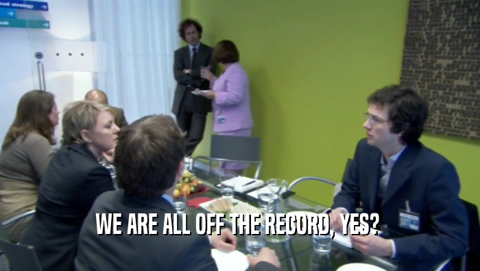 WE ARE ALL OFF THE RECORD, YES?   