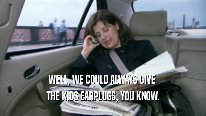 WELL, WE COULD ALWAYS GIVE  THE KIDS EARPLUGS, YOU KNOW. 
