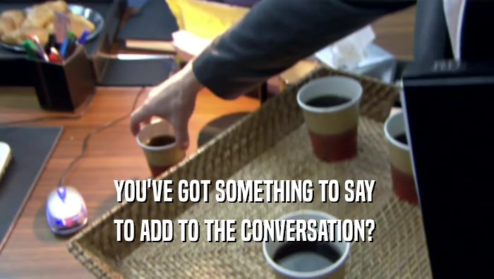 YOU'VE GOT SOMETHING TO SAY  TO ADD TO THE CONVERSATION?  