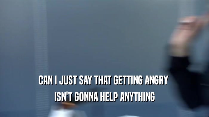 CAN I JUST SAY THAT GETTING ANGRY  ISN'T GONNA HELP ANYTHING 