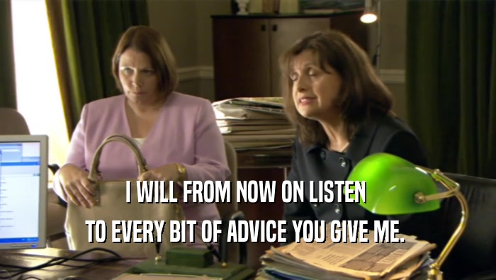 I WILL FROM NOW ON LISTEN  TO EVERY BIT OF ADVICE YOU GIVE ME.  