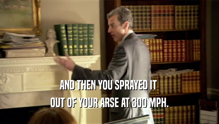 AND THEN YOU SPRAYED IT  OUT OF YOUR ARSE AT 300 MPH. 