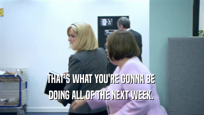 THAT'S WHAT YOU'RE GONNA BE  DOING ALL OF THE NEXT WEEK.  