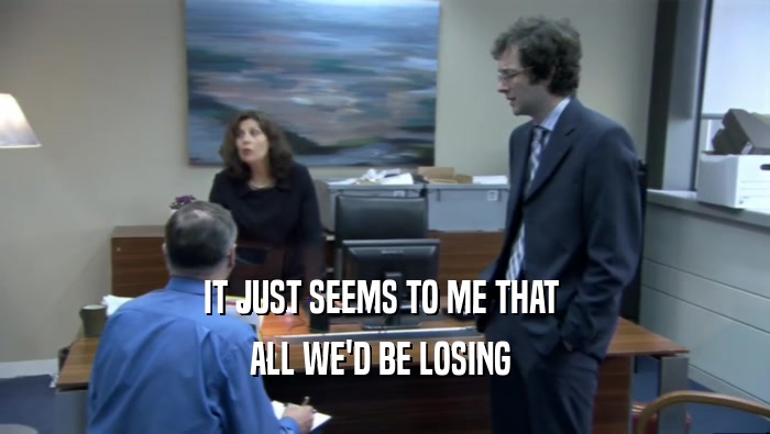 IT JUST SEEMS TO ME THAT  ALL WE'D BE LOSING  