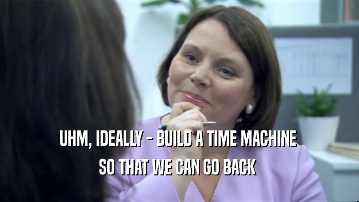 UHM, IDEALLY - BUILD A TIME MACHINE  SO THAT WE CAN GO BACK  