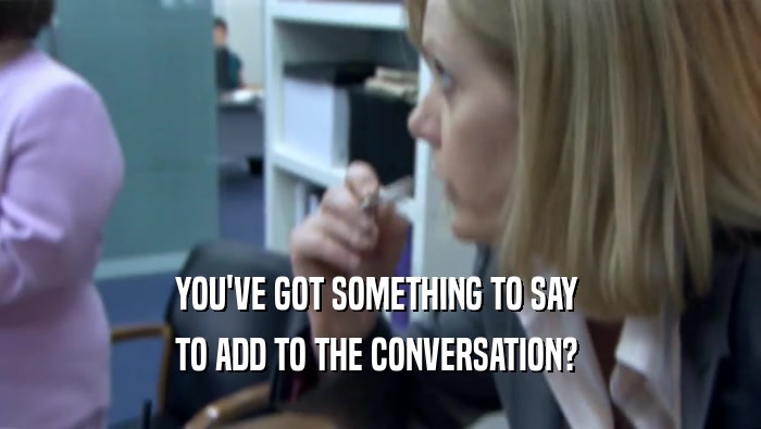 YOU'VE GOT SOMETHING TO SAY  TO ADD TO THE CONVERSATION?  