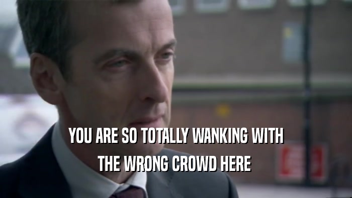YOU ARE SO TOTALLY WANKING WITH THE WRONG CROWD HERE  