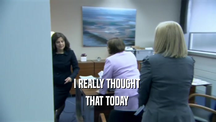 I REALLY THOUGHT  THAT TODAY  
