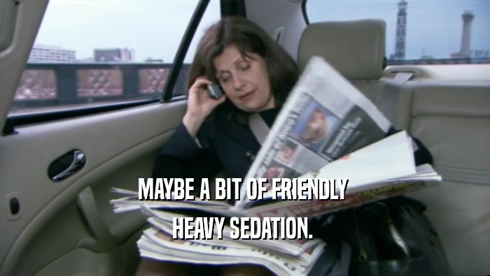 MAYBE A BIT OF FRIENDLY  HEAVY SEDATION.  