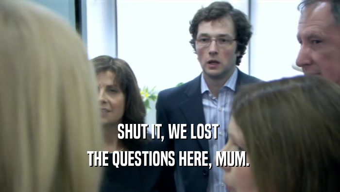 SHUT IT, WE LOST  THE QUESTIONS HERE, MUM.  