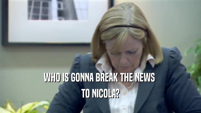 WHO IS GONNA BREAK THE NEWS  TO NICOLA? 