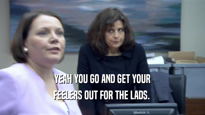 YEAH YOU GO AND GET YOUR FEELERS OUT FOR THE LADS.  