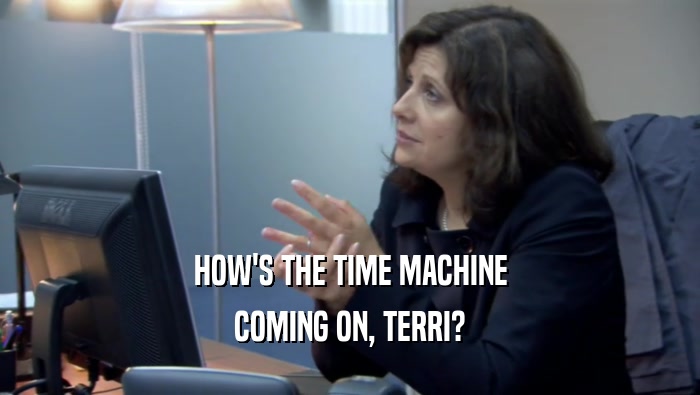 HOW'S THE TIME MACHINE
 COMING ON, TERRI?
 