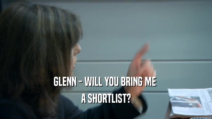 GLENN - WILL YOU BRING ME  A SHORTLIST? 