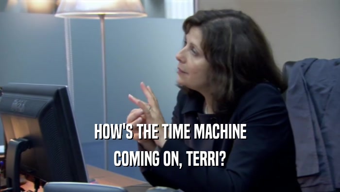HOW'S THE TIME MACHINE
 COMING ON, TERRI?
 