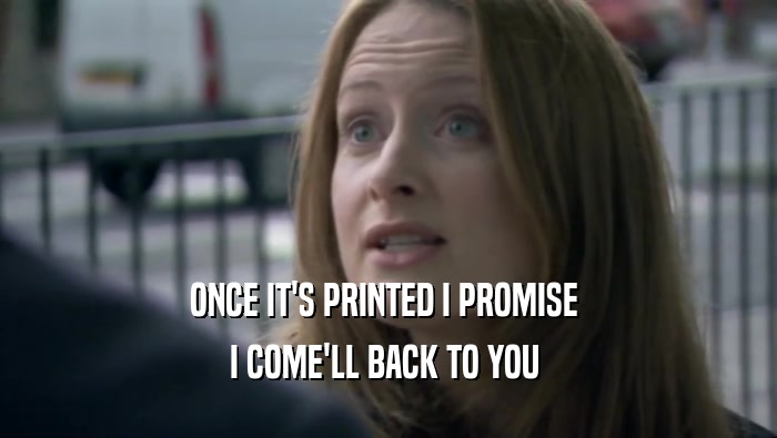 ONCE IT'S PRINTED I PROMISE  I COME'LL BACK TO YOU  