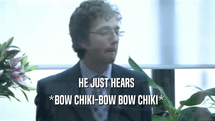HE JUST HEARS  *BOW CHIKI-BOW BOW CHIKI*  