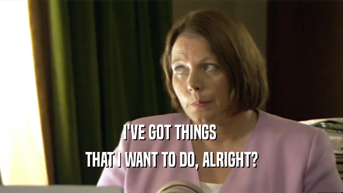 I'VE GOT THINGS  THAT I WANT TO DO, ALRIGHT? 