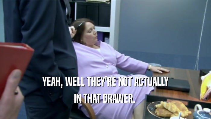 YEAH, WELL THEY'RE NOT ACTUALLY IN THAT DRAWER.  