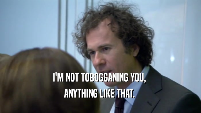 I'M NOT TOBOGGANING YOU,  ANYTHING LIKE THAT.  