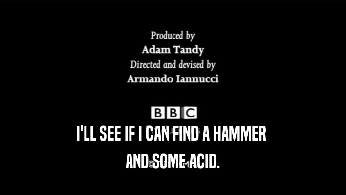 I'LL SEE IF I CAN FIND A HAMMER  AND SOME ACID. 