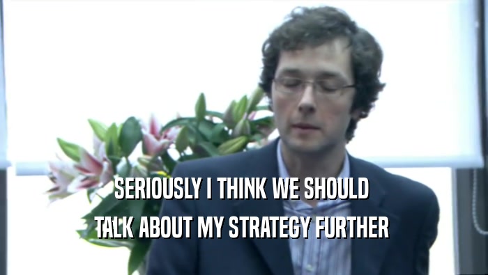 SERIOUSLY I THINK WE SHOULD  TALK ABOUT MY STRATEGY FURTHER  