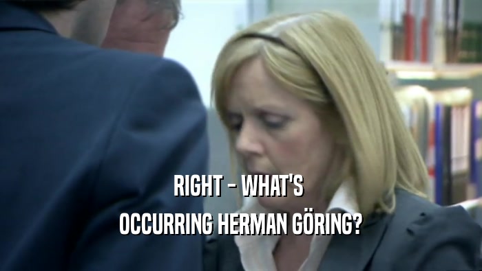 RIGHT - WHAT'S  OCCURRING HERMAN GöRING? 
