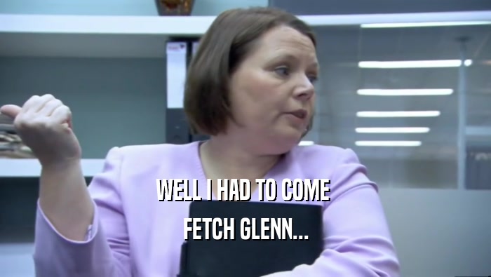 WELL I HAD TO COME  FETCH GLENN... 