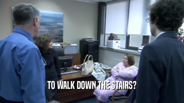 TO WALK DOWN THE STAIRS?  
