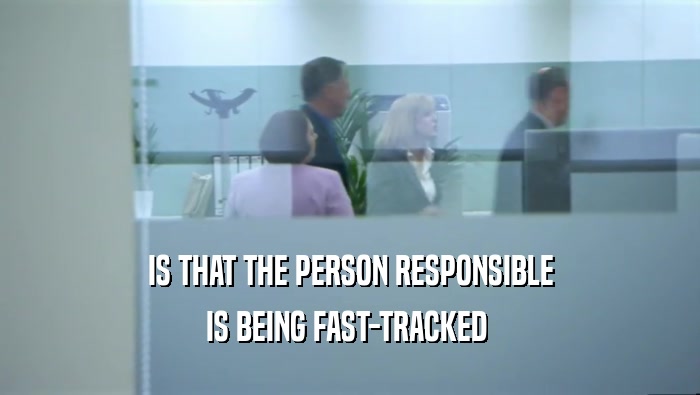 IS THAT THE PERSON RESPONSIBLE IS BEING FAST-TRACKED  