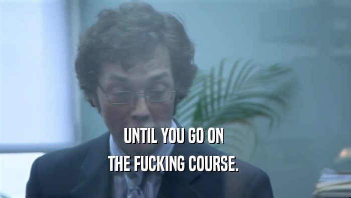 UNTIL YOU GO ON  THE FUCKING COURSE.  